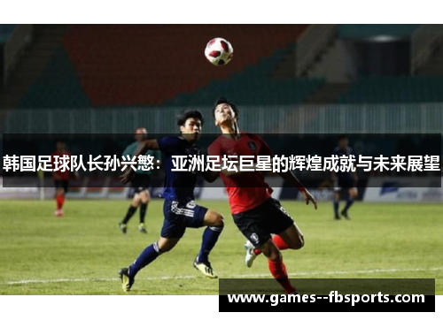 韩国足球队长孙兴慜：亚洲足坛巨星的辉煌成就与未来展望